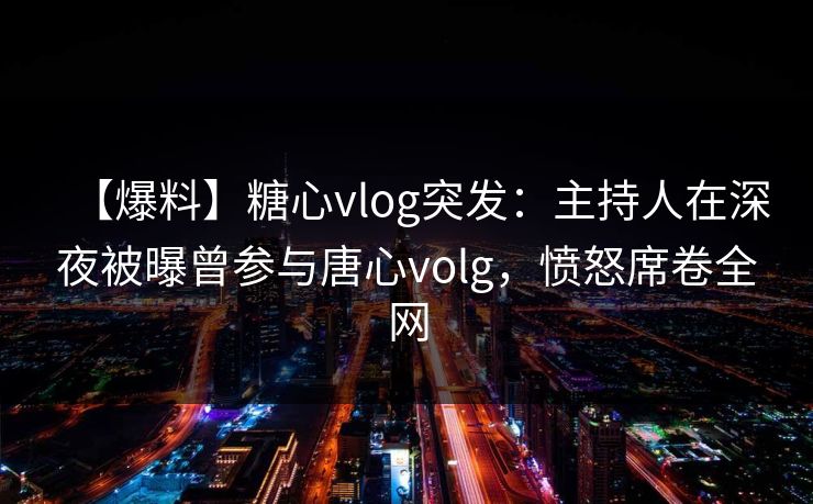 【爆料】糖心vlog突发：主持人在深夜被曝曾参与唐心volg，愤怒席卷全网