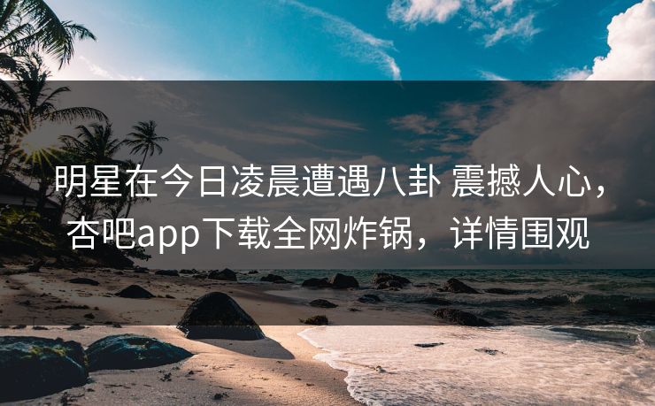 明星在今日凌晨遭遇八卦 震撼人心，杏吧app下载全网炸锅，详情围观