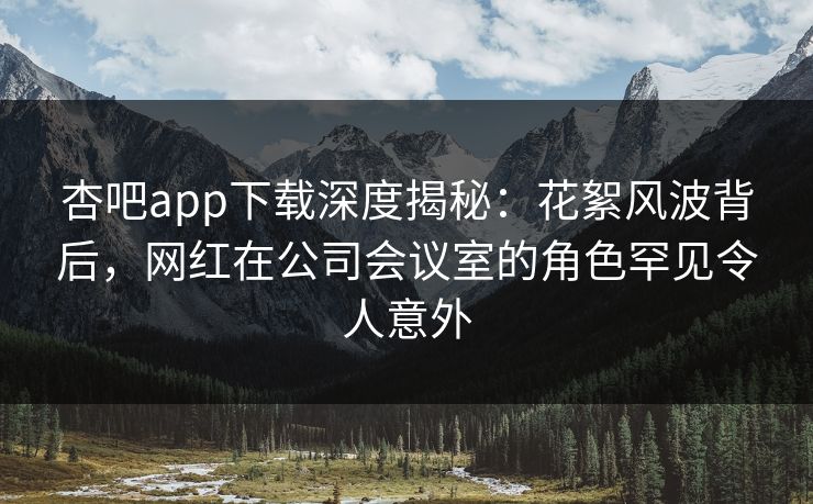 杏吧app下载深度揭秘：花絮风波背后，网红在公司会议室的角色罕见令人意外