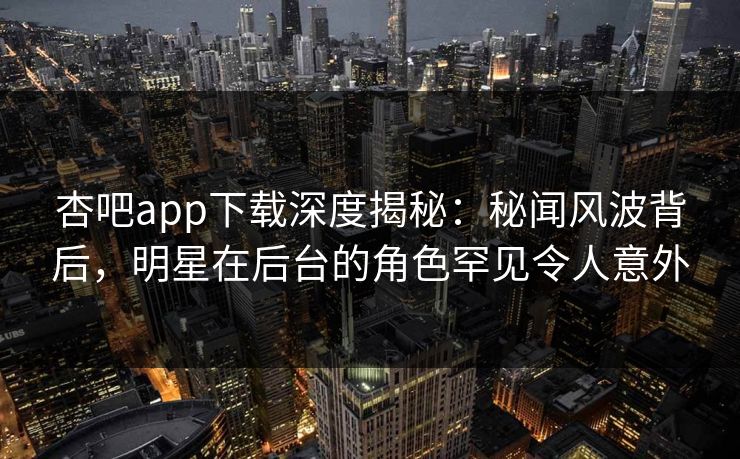 杏吧app下载深度揭秘：秘闻风波背后，明星在后台的角色罕见令人意外