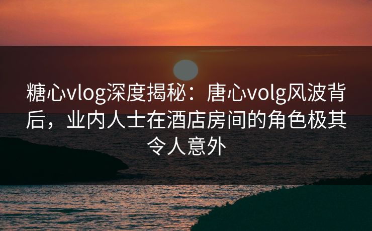 糖心vlog深度揭秘：唐心volg风波背后，业内人士在酒店房间的角色极其令人意外