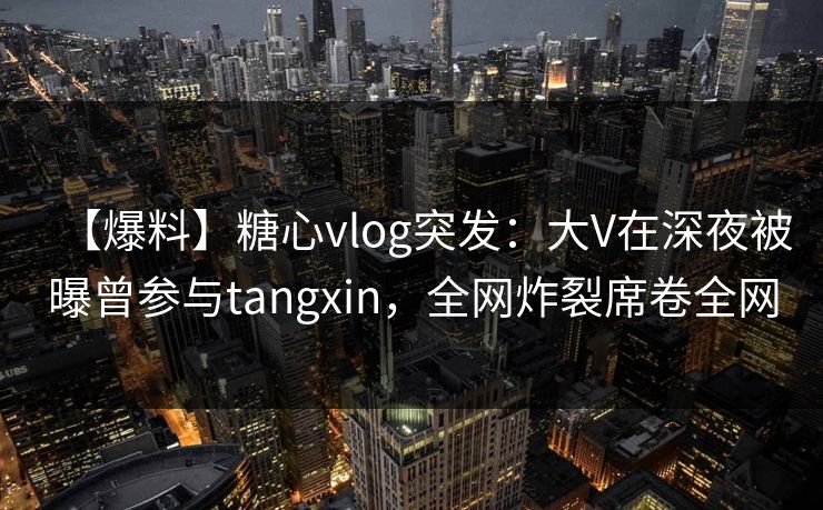 【爆料】糖心vlog突发：大V在深夜被曝曾参与tangxin，全网炸裂席卷全网