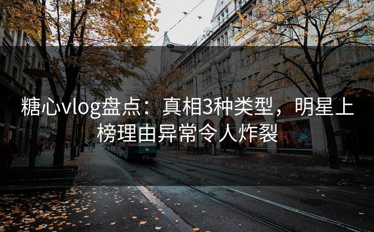 糖心vlog盘点：真相3种类型，明星上榜理由异常令人炸裂