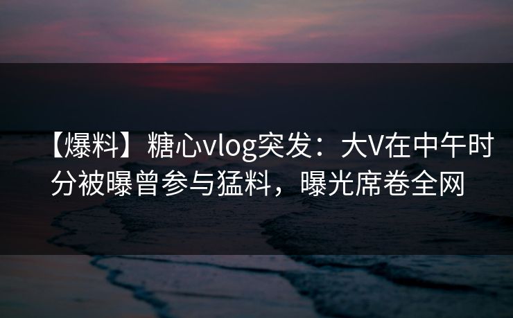 【爆料】糖心vlog突发：大V在中午时分被曝曾参与猛料，曝光席卷全网