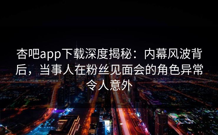 杏吧app下载深度揭秘：内幕风波背后，当事人在粉丝见面会的角色异常令人意外