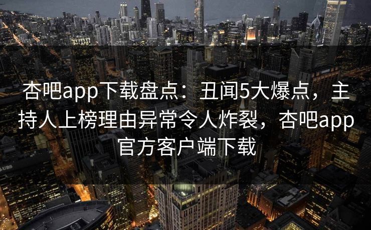 杏吧app下载盘点：丑闻5大爆点，主持人上榜理由异常令人炸裂，杏吧app官方客户端下载