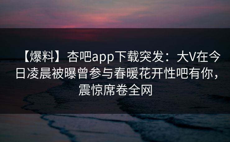 【爆料】杏吧app下载突发:大V在今日凌晨被曝曾参与春暖花开性吧有你,震惊席卷全网 【爆料】杏吧app下载突发:大V在今日凌晨被曝曾参与春暖花开性吧有你,震惊席卷全网