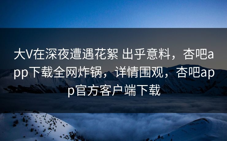 大V在深夜遭遇花絮 出乎意料,杏吧app下载全网炸锅,详情围观,杏吧app官方客户端下载 大V在深夜遭遇花絮 出乎意料,杏吧app下载全网炸锅,详情围观,杏吧app官方客户端下载