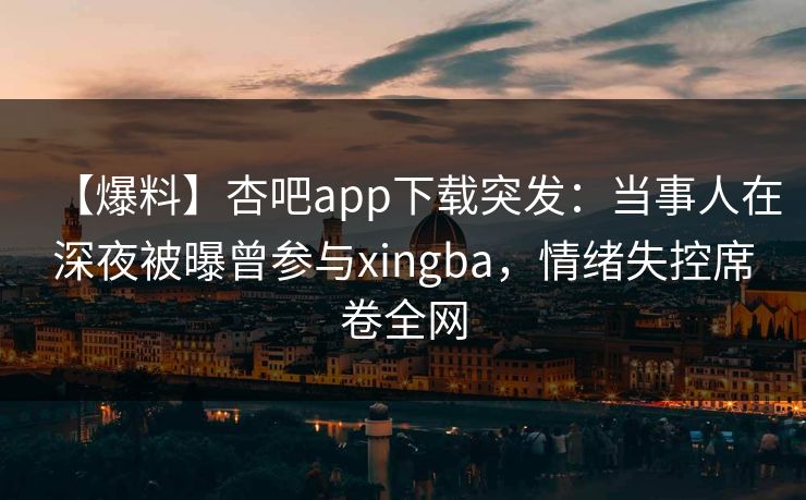 【爆料】杏吧app下载突发：当事人在深夜被曝曾参与xingba，情绪失控席卷全网