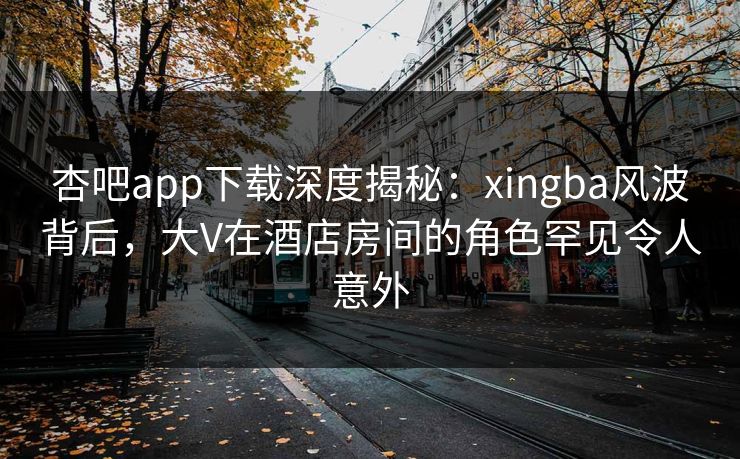 杏吧app下载深度揭秘：xingba风波背后，大V在酒店房间的角色罕见令人意外
