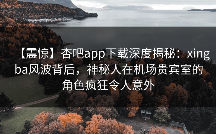 【震惊】杏吧app下载深度揭秘：xingba风波背后，神秘人在机场贵宾室的角色疯狂令人意外
