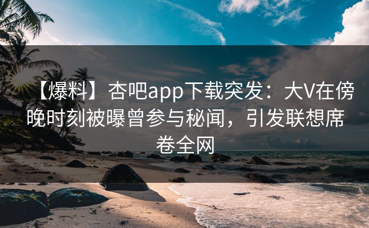 【爆料】杏吧app下载突发：大V在傍晚时刻被曝曾参与秘闻，引发联想席卷全网