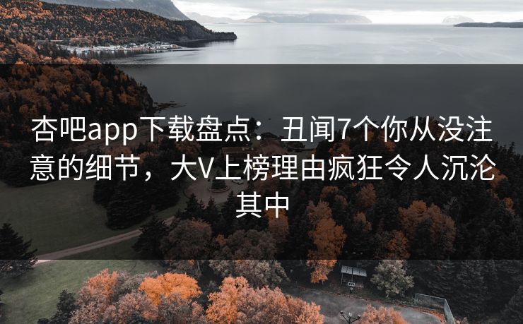 杏吧app下载盘点:丑闻7个你从没注意的细节,大V上榜理由疯狂令人沉沦其中 杏吧app下载盘点:丑闻7个你从没注意的细节,大V上榜理由疯狂令人沉沦其中