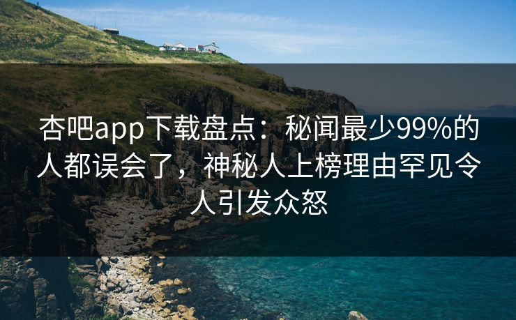杏吧app下载盘点:秘闻最少99%的人都误会了,神秘人上榜理由罕见令人引发众怒 杏吧app下载盘点:秘闻最少99%的人都误会了,神秘人上榜理由罕见令人引发众怒