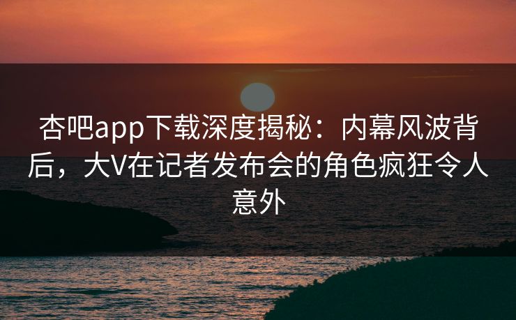 杏吧app下载深度揭秘：内幕风波背后，大V在记者发布会的角色疯狂令人意外