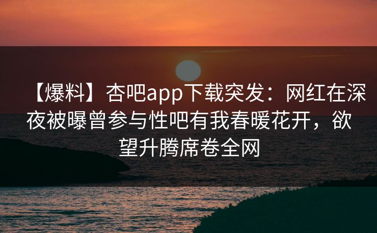 【爆料】杏吧app下载突发：网红在深夜被曝曾参与性吧有我春暖花开，欲望升腾席卷全网