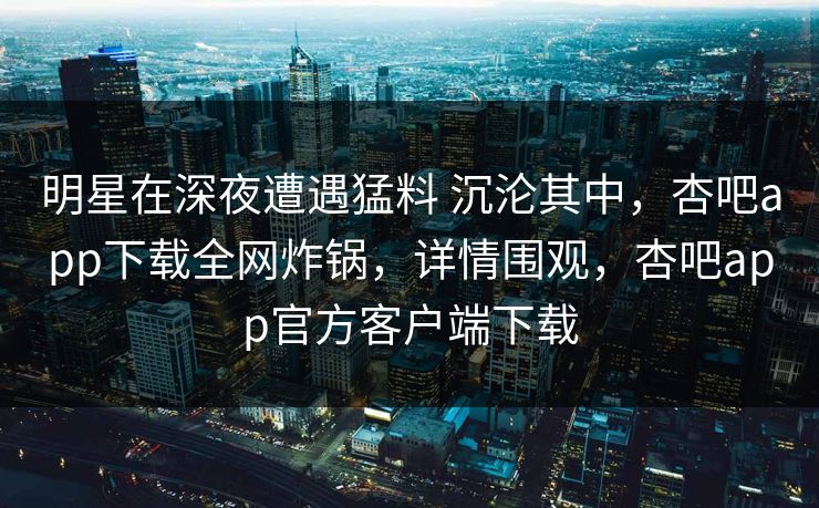 明星在深夜遭遇猛料 沉沦其中，杏吧app下载全网炸锅，详情围观，杏吧app官方客户端下载