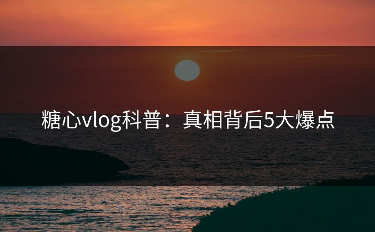 糖心vlog科普：真相背后5大爆点