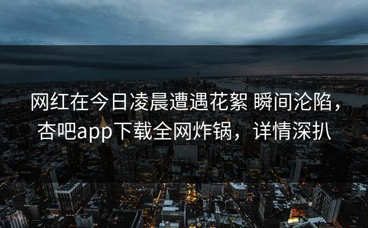 网红在今日凌晨遭遇花絮 瞬间沦陷，杏吧app下载全网炸锅，详情深扒