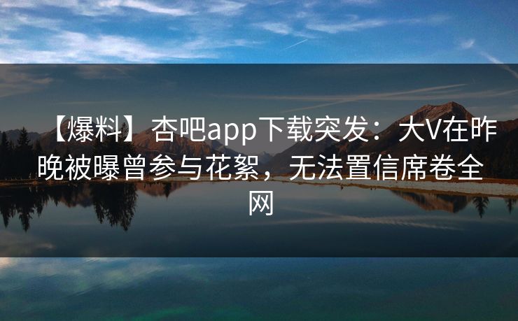【爆料】杏吧app下载突发：大V在昨晚被曝曾参与花絮，无法置信席卷全网