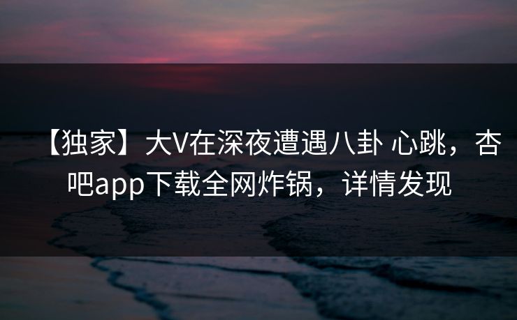 【独家】大V在深夜遭遇八卦 心跳，杏吧app下载全网炸锅，详情发现