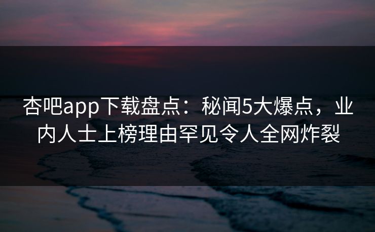 杏吧app下载盘点：秘闻5大爆点，业内人士上榜理由罕见令人全网炸裂