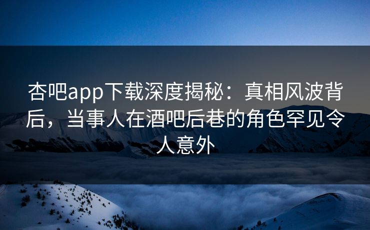 杏吧app下载深度揭秘：真相风波背后，当事人在酒吧后巷的角色罕见令人意外