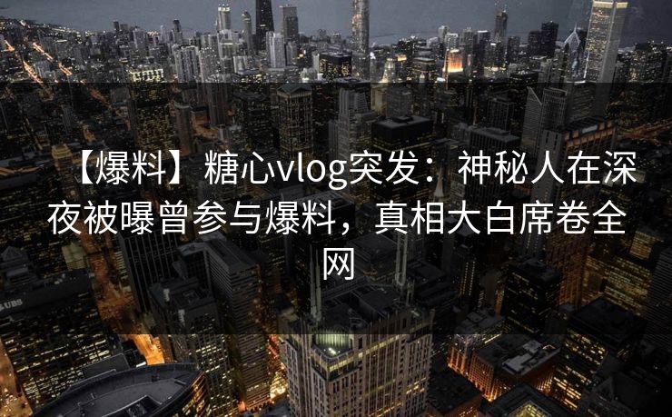 【爆料】糖心vlog突发：神秘人在深夜被曝曾参与爆料，真相大白席卷全网  第1张