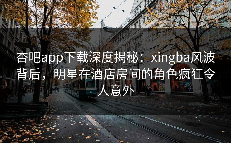 杏吧app下载深度揭秘：xingba风波背后，明星在酒店房间的角色疯狂令人意外