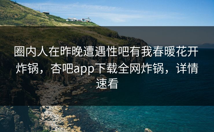 圈内人在昨晚遭遇性吧有我春暖花开 炸锅，杏吧app下载全网炸锅，详情速看