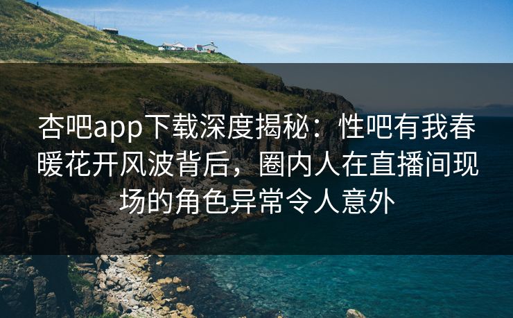 杏吧app下载深度揭秘：性吧有我春暖花开风波背后，圈内人在直播间现场的角色异常令人意外
