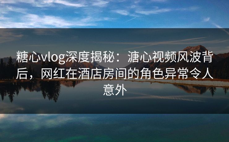 糖心vlog深度揭秘：溏心视频风波背后，网红在酒店房间的角色异常令人意外