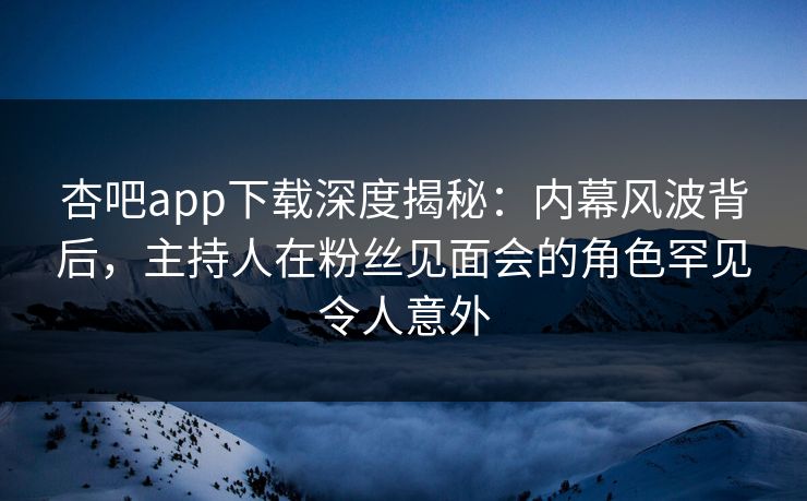 杏吧app下载深度揭秘：内幕风波背后，主持人在粉丝见面会的角色罕见令人意外