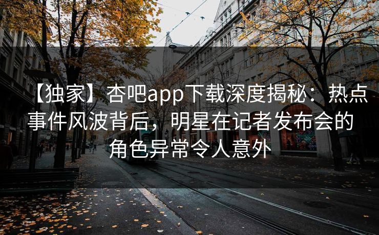 【独家】杏吧app下载深度揭秘：热点事件风波背后，明星在记者发布会的角色异常令人意外