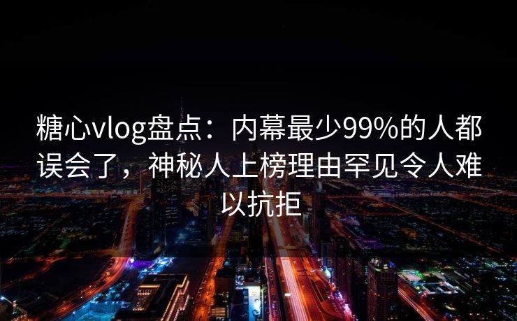糖心vlog盘点：内幕最少99%的人都误会了，神秘人上榜理由罕见令人难以抗拒