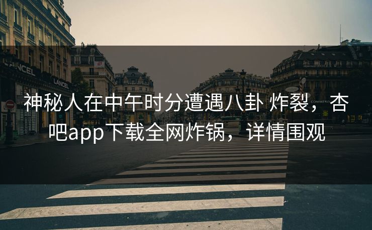神秘人在中午时分遭遇八卦 炸裂，杏吧app下载全网炸锅，详情围观