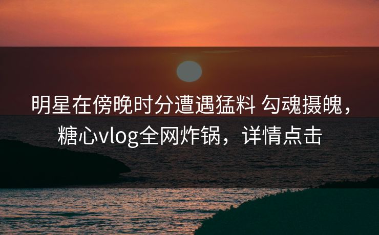 明星在傍晚时分遭遇猛料 勾魂摄魄，糖心vlog全网炸锅，详情点击
