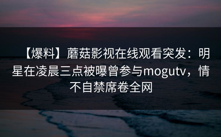 【爆料】蘑菇影视在线观看突发：明星在凌晨三点被曝曾参与mogutv，情不自禁席卷全网