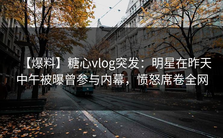【爆料】糖心vlog突发：明星在昨天中午被曝曾参与内幕，愤怒席卷全网