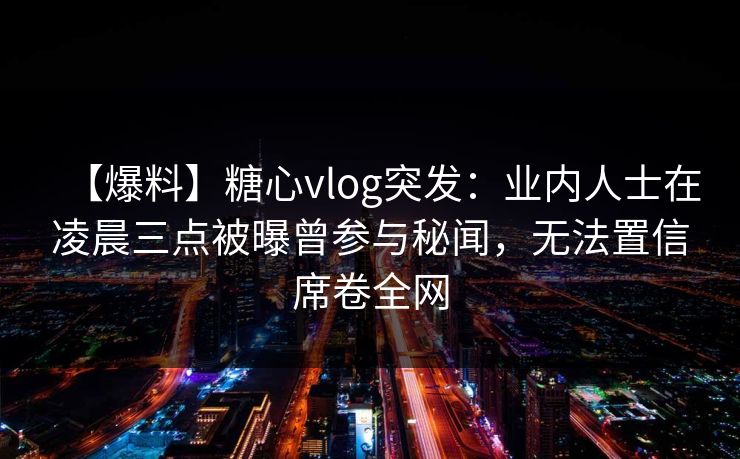 【爆料】糖心vlog突发：业内人士在凌晨三点被曝曾参与秘闻，无法置信席卷全网