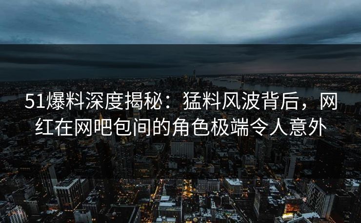 51爆料深度揭秘：猛料风波背后，网红在网吧包间的角色极端令人意外  第1张