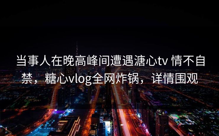 当事人在晚高峰间遭遇溏心tv 情不自禁，糖心vlog全网炸锅，详情围观