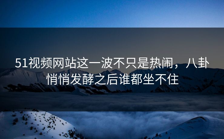 51视频网站这一波不只是热闹，八卦悄悄发酵之后谁都坐不住