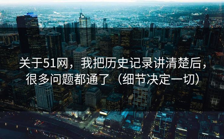 关于51网，我把历史记录讲清楚后，很多问题都通了（细节决定一切）