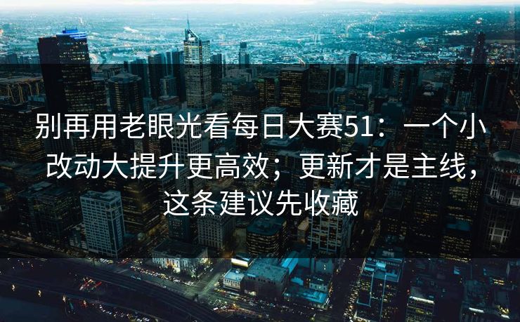 别再用老眼光看每日大赛51：一个小改动大提升更高效；更新才是主线，这条建议先收藏