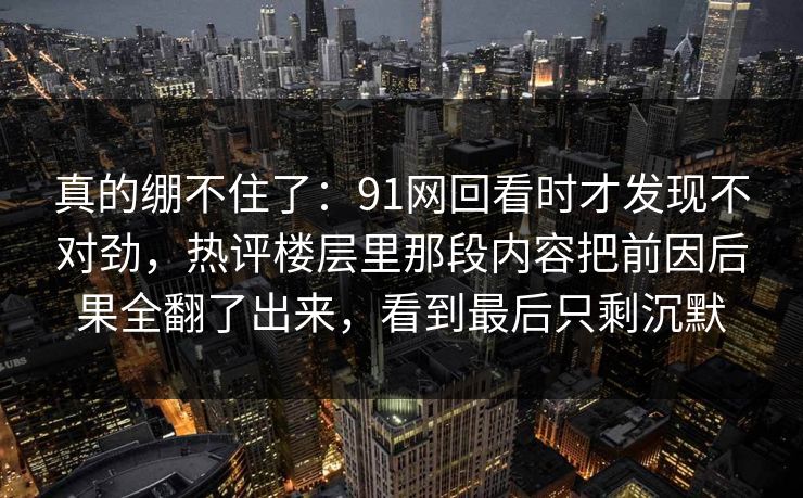 真的绷不住了：91网回看时才发现不对劲，热评楼层里那段内容把前因后果全翻了出来，看到最后只剩沉默