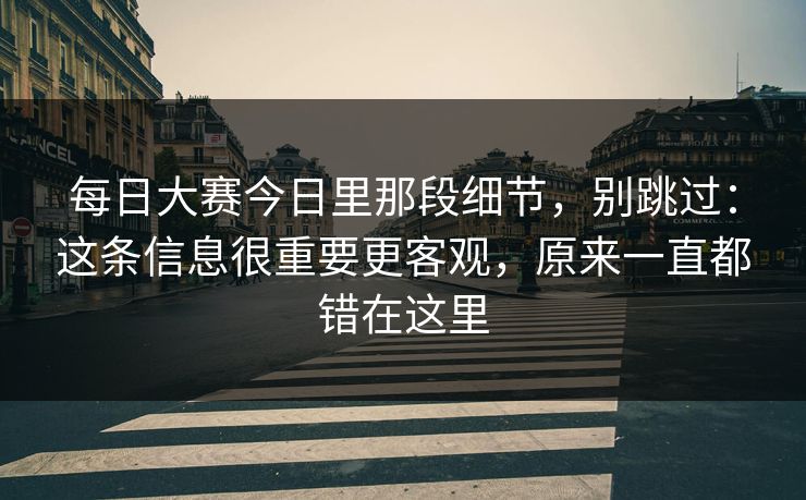 每日大赛今日里那段细节，别跳过：这条信息很重要更客观，原来一直都错在这里