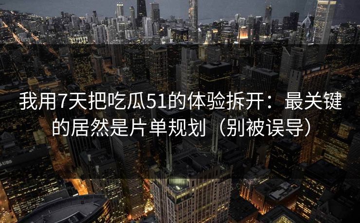 我用7天把吃瓜51的体验拆开：最关键的居然是片单规划（别被误导）