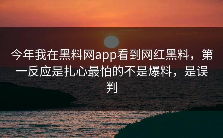 今年我在黑料网app看到网红黑料，第一反应是扎心最怕的不是爆料，是误判