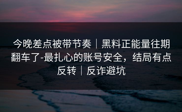 今晚差点被带节奏｜黑料正能量往期翻车了-最扎心的账号安全，结局有点反转｜反诈避坑